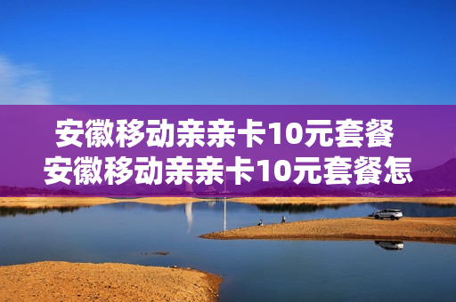 安徽移动亲亲卡10元套餐 安徽移动亲亲卡10元套餐怎么样