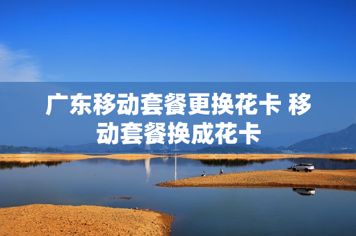 广东移动套餐更换花卡 移动套餐换成花卡