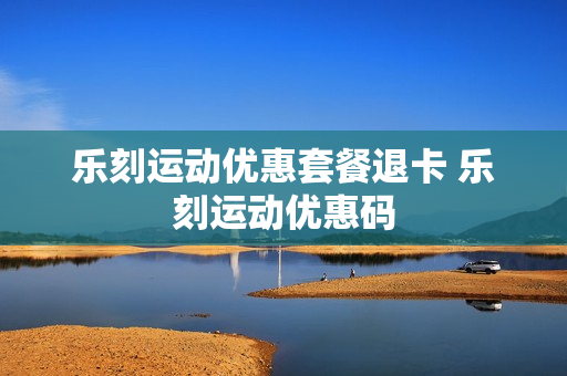 乐刻运动优惠套餐退卡 乐刻运动优惠码