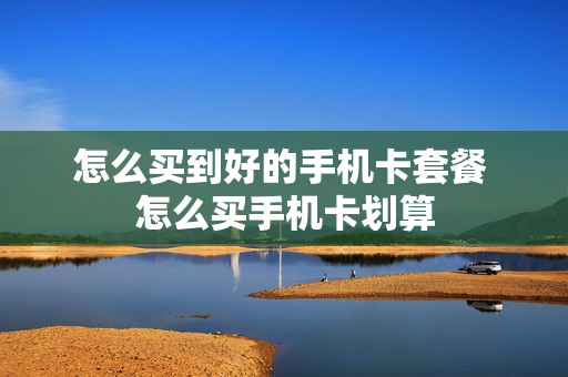 怎么买到好的手机卡套餐 怎么买手机卡划算