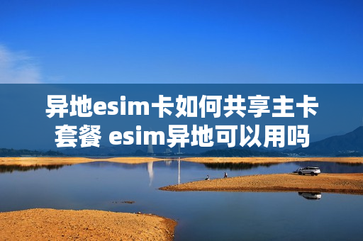 异地esim卡如何共享主卡套餐 esim异地可以用吗