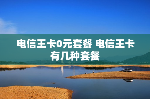 电信王卡0元套餐 电信王卡有几种套餐