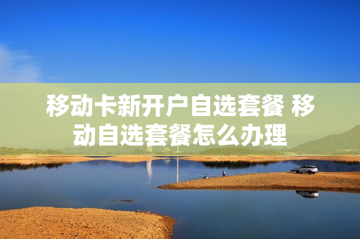 移动卡新开户自选套餐 移动自选套餐怎么办理