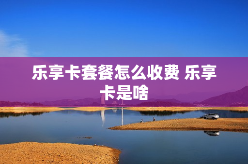 乐享卡套餐怎么收费 乐享卡是啥