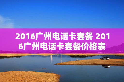 2016广州电话卡套餐 2016广州电话卡套餐价格表