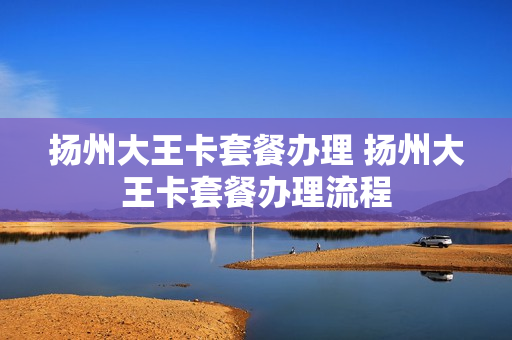 扬州大王卡套餐办理 扬州大王卡套餐办理流程