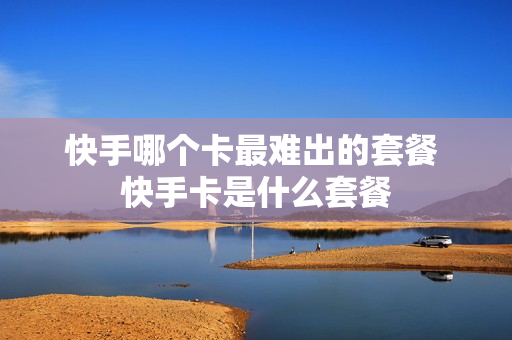 快手哪个卡最难出的套餐 快手卡是什么套餐