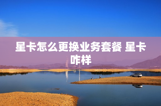星卡怎么更换业务套餐 星卡咋样