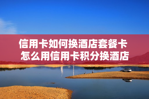 信用卡如何换酒店套餐卡 怎么用信用卡积分换酒店