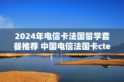 2024年电信卡法国留学套餐推荐 中国电信法国卡ctexcel