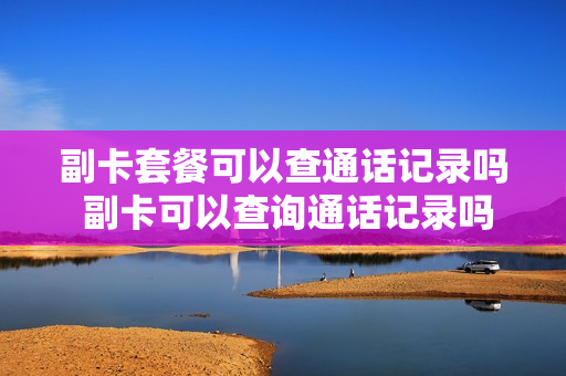 副卡套餐可以查通话记录吗 副卡可以查询通话记录吗