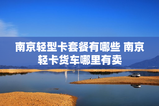 南京轻型卡套餐有哪些 南京轻卡货车哪里有卖