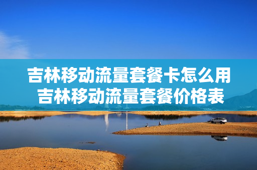 吉林移动流量套餐卡怎么用 吉林移动流量套餐价格表2021