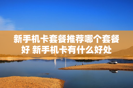 新手机卡套餐推荐哪个套餐好 新手机卡有什么好处
