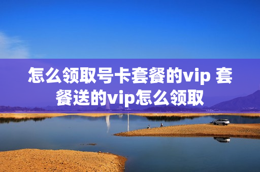 怎么领取号卡套餐的vip 套餐送的vip怎么领取