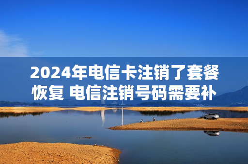 2024年电信卡注销了套餐恢复 电信注销号码需要补当月套餐费