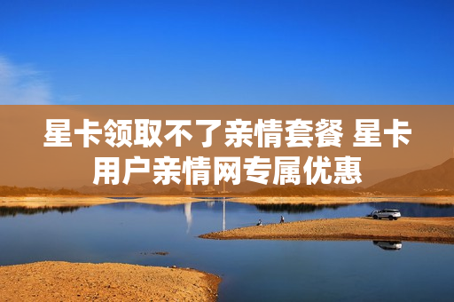星卡领取不了亲情套餐 星卡用户亲情网专属优惠