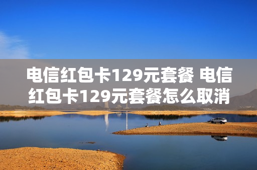 电信红包卡129元套餐 电信红包卡129元套餐怎么取消