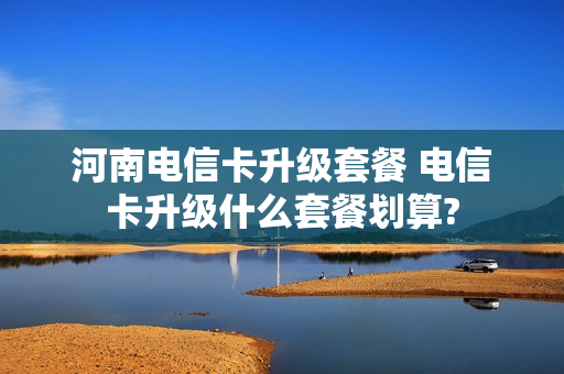 河南电信卡升级套餐 电信卡升级什么套餐划算?