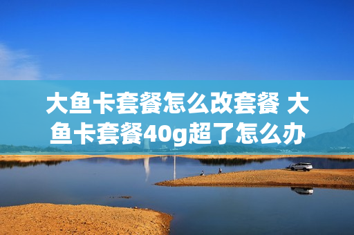 大鱼卡套餐怎么改套餐 大鱼卡套餐40g超了怎么办