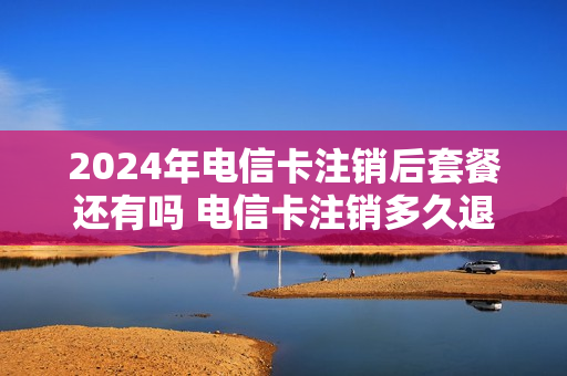 2024年电信卡注销后套餐还有吗 电信卡注销多久退费