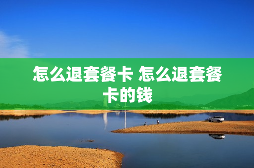 怎么退套餐卡 怎么退套餐卡的钱