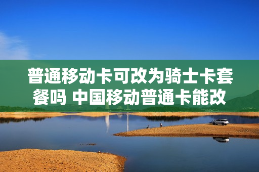 普通移动卡可改为骑士卡套餐吗 中国移动普通卡能改成王卡吗