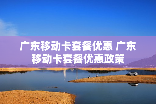 广东移动卡套餐优惠 广东移动卡套餐优惠政策