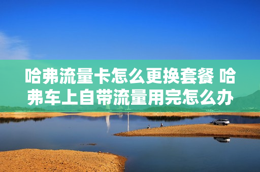哈弗流量卡怎么更换套餐 哈弗车上自带流量用完怎么办