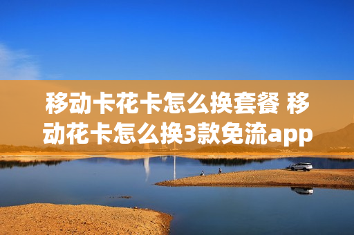移动卡花卡怎么换套餐 移动花卡怎么换3款免流app