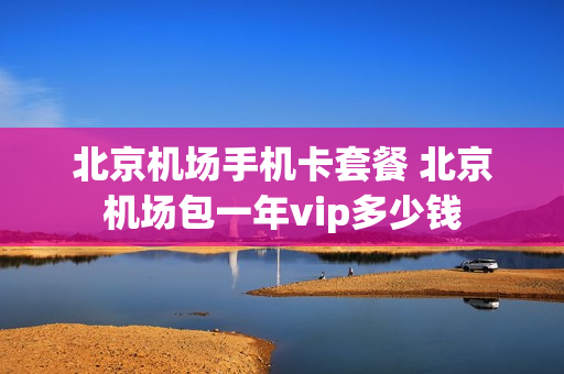 北京机场手机卡套餐 北京机场包一年vip多少钱