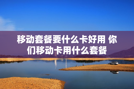 移动套餐要什么卡好用 你们移动卡用什么套餐