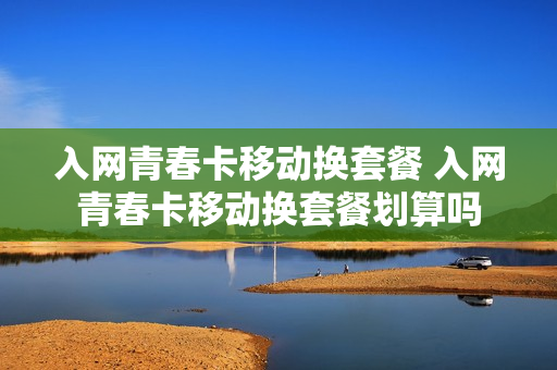 入网青春卡移动换套餐 入网青春卡移动换套餐划算吗
