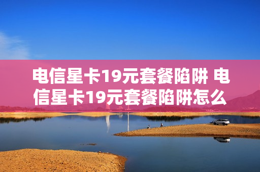 电信星卡19元套餐陷阱 电信星卡19元套餐陷阱怎么办