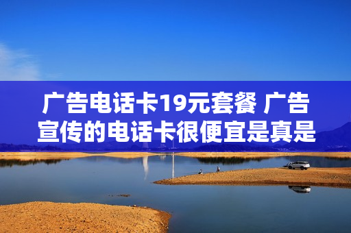 广告电话卡19元套餐 广告宣传的电话卡很便宜是真是假?