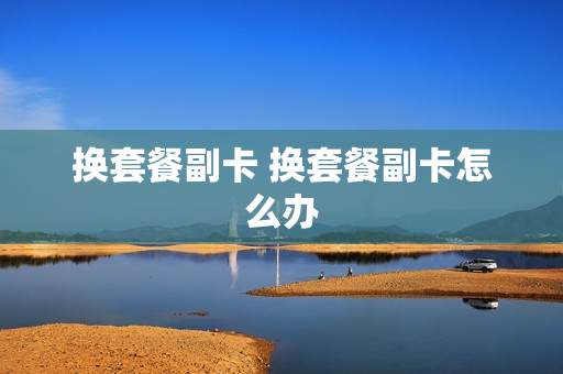 换套餐副卡 换套餐副卡怎么办