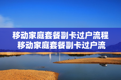 移动家庭套餐副卡过户流程 移动家庭套餐副卡过户流程视频