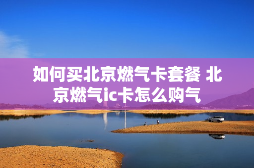 如何买北京燃气卡套餐 北京燃气ic卡怎么购气
