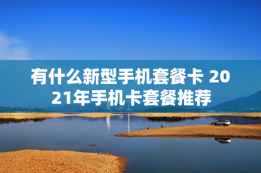 有什么新型手机套餐卡 2021年手机卡套餐推荐