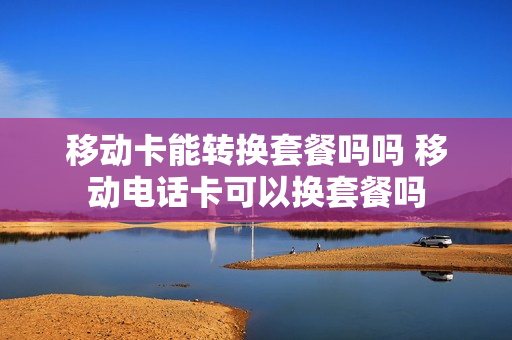 移动卡能转换套餐吗吗 移动电话卡可以换套餐吗