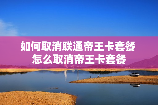 如何取消联通帝王卡套餐 怎么取消帝王卡套餐
