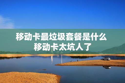 移动卡最垃圾套餐是什么 移动卡太坑人了