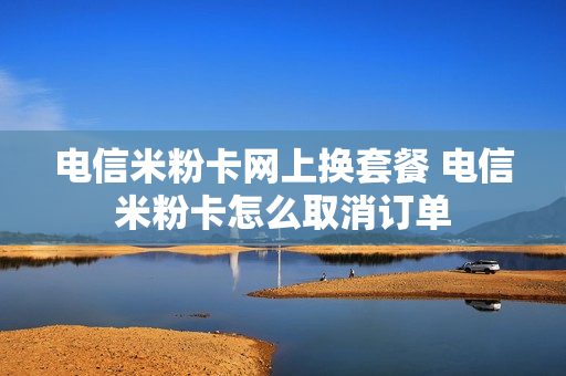 电信米粉卡网上换套餐 电信米粉卡怎么取消订单