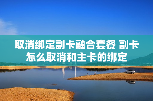 取消绑定副卡融合套餐 副卡怎么取消和主卡的绑定