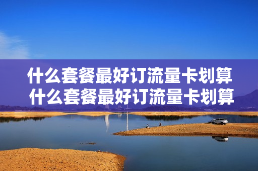 什么套餐最好订流量卡划算 什么套餐最好订流量卡划算呢