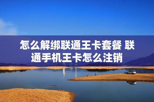 怎么解绑联通王卡套餐 联通手机王卡怎么注销