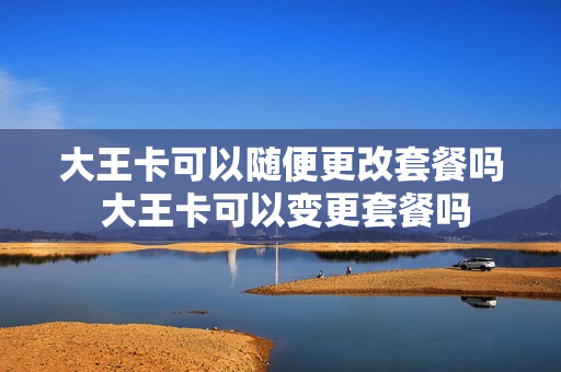 大王卡可以随便更改套餐吗 大王卡可以变更套餐吗