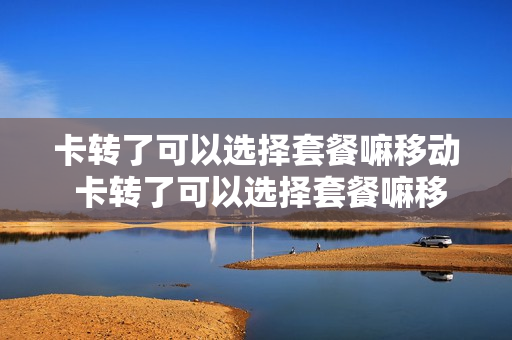 卡转了可以选择套餐嘛移动 卡转了可以选择套餐嘛移动还是电信