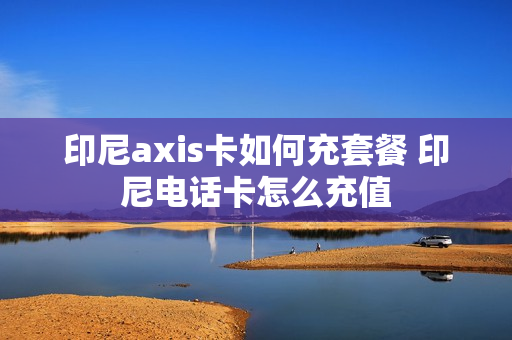 印尼axis卡如何充套餐 印尼电话卡怎么充值