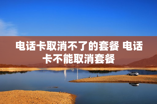 电话卡取消不了的套餐 电话卡不能取消套餐